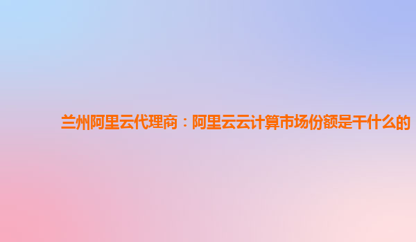 兰州阿里云代理商：阿里云云计算市场份额是干什么的