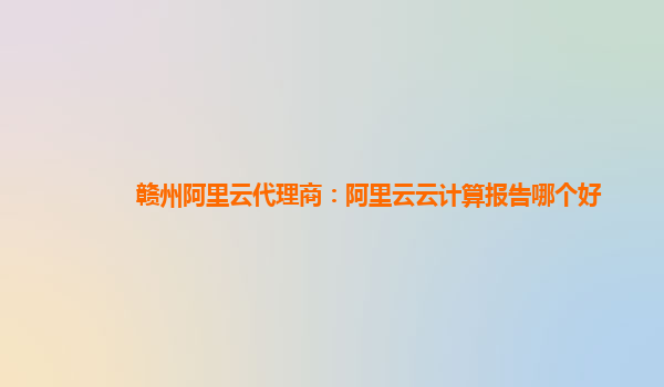 赣州阿里云代理商：阿里云云计算报告哪个好