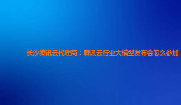 长沙腾讯云代理商：腾讯云行业大模型发布会怎么参加