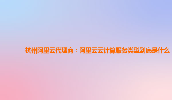 杭州阿里云代理商：阿里云云计算服务类型到底是什么