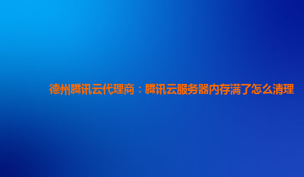 德州腾讯云代理商：腾讯云服务器内存满了怎么清理