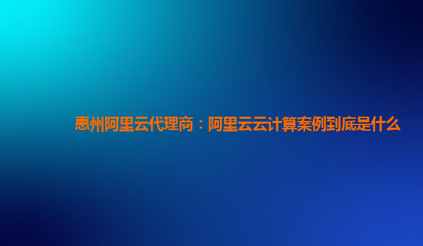 惠州阿里云代理商：阿里云云计算案例到底是什么