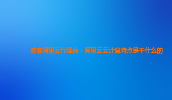 淮安阿里云代理商：阿里云云计算特点是干什么的