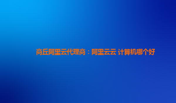 商丘阿里云代理商：阿里云云 计算机哪个好