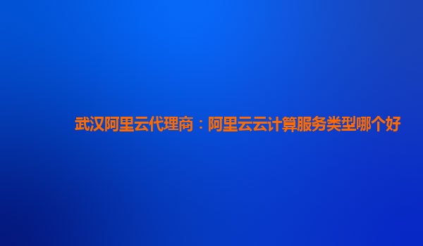 武汉阿里云代理商：阿里云云计算服务类型哪个好