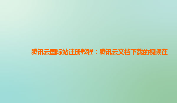 腾讯云国际站注册教程：腾讯云文档下载的视频在