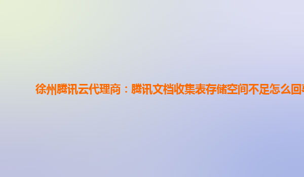 徐州腾讯云代理商：腾讯文档收集表存储空间不足怎么回事