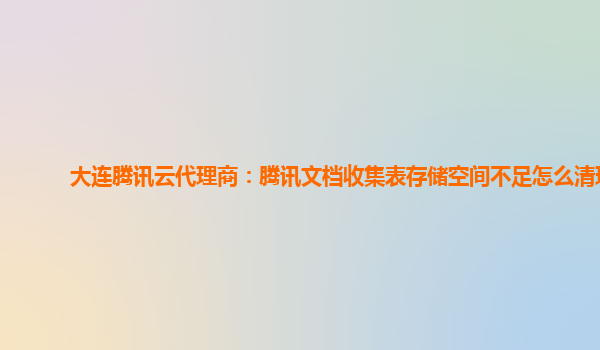 大连腾讯云代理商：腾讯文档收集表存储空间不足怎么清理