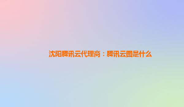 沈阳腾讯云代理商：腾讯云图是什么