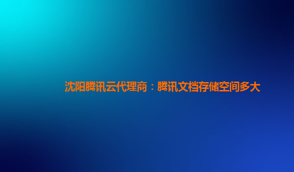 沈阳腾讯云代理商：腾讯文档存储空间多大