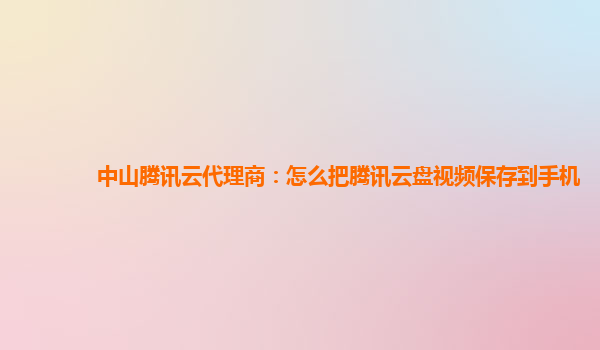 中山腾讯云代理商：怎么把腾讯云盘视频保存到手机