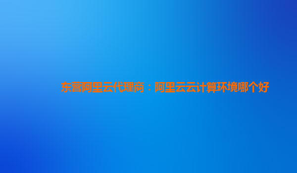 东营阿里云代理商：阿里云云计算环境哪个好