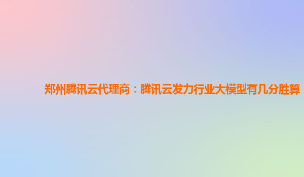 郑州腾讯云代理商：腾讯云发力行业大模型有几分胜算