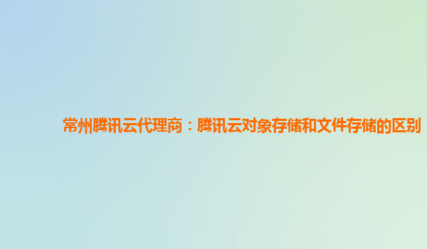 常州腾讯云代理商：腾讯云对象存储和文件存储的区别