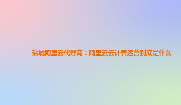 盐城阿里云代理商：阿里云云计算运营到底是什么