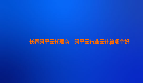 长春阿里云代理商：阿里云行业云计算哪个好