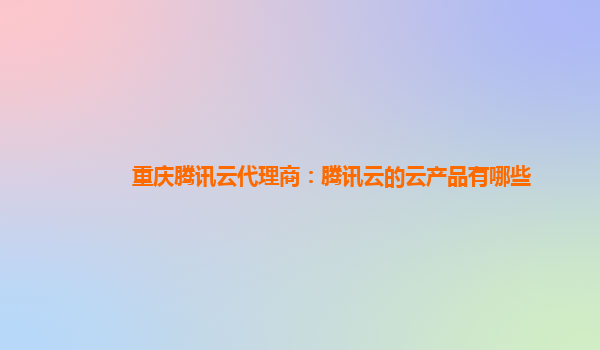 重庆腾讯云代理商：腾讯云的云产品有哪些