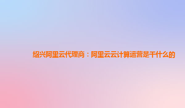 绍兴阿里云代理商：阿里云云计算运营是干什么的