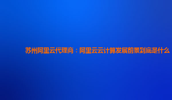 苏州阿里云代理商：阿里云云计算发展前景到底是什么