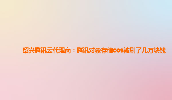 绍兴腾讯云代理商：腾讯对象存储cos被刷了几万块钱