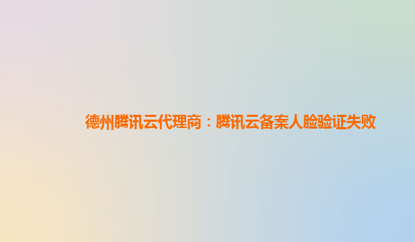 德州腾讯云代理商：腾讯云备案人脸验证失败