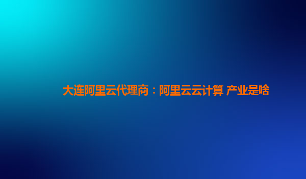 大连阿里云代理商：阿里云云计算 产业是啥