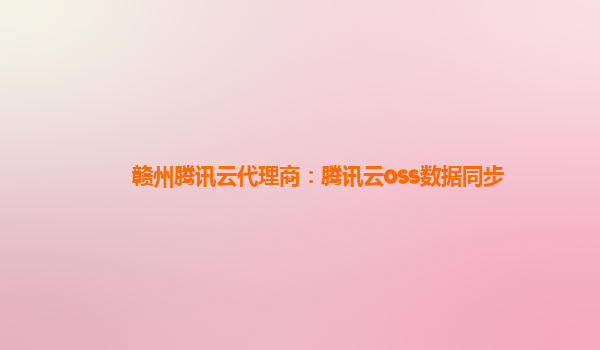 赣州腾讯云代理商：腾讯云oss数据同步