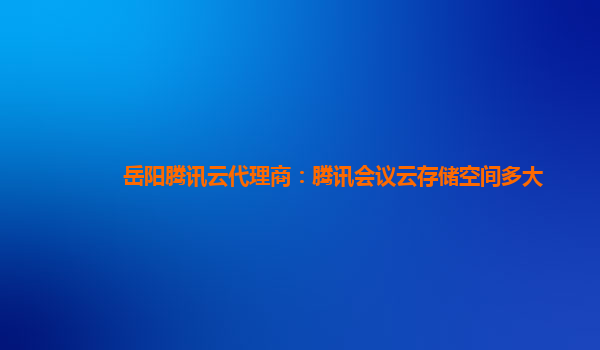 岳阳腾讯云代理商：腾讯会议云存储空间多大