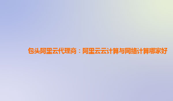 包头阿里云代理商：阿里云云计算与网络计算哪家好