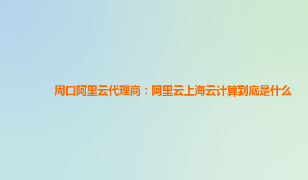 周口阿里云代理商：阿里云上海云计算到底是什么