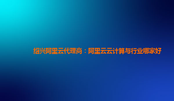 绍兴阿里云代理商：阿里云云计算与行业哪家好