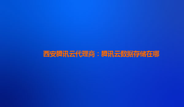 西安腾讯云代理商：腾讯云数据存储在哪