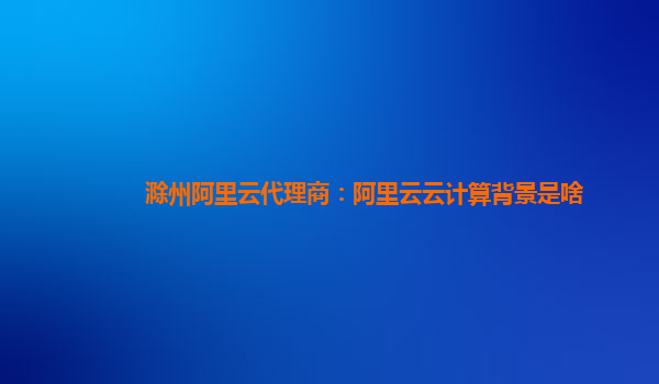 滁州阿里云代理商：阿里云云计算背景是啥