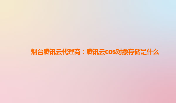 烟台腾讯云代理商：腾讯云cos对象存储是什么