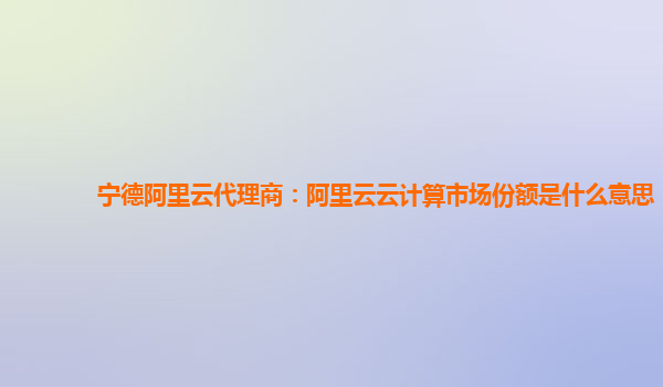 宁德阿里云代理商：阿里云云计算市场份额是什么意思