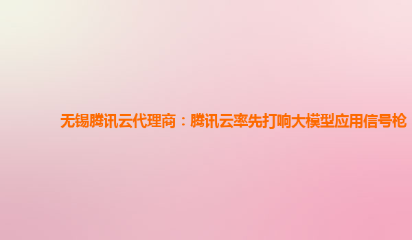 无锡腾讯云代理商：腾讯云率先打响大模型应用信号枪