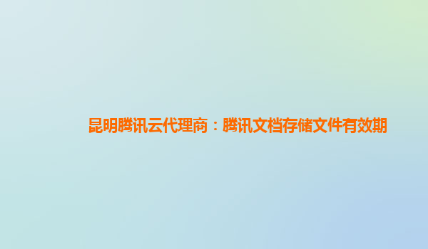 昆明腾讯云代理商：腾讯文档存储文件有效期