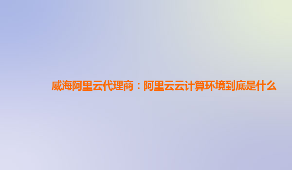 威海阿里云代理商：阿里云云计算环境到底是什么