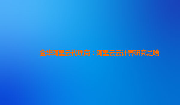 金华阿里云代理商：阿里云云计算研究是啥