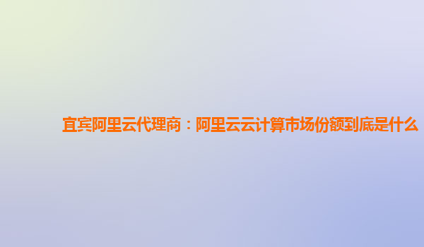 宜宾阿里云代理商：阿里云云计算市场份额到底是什么