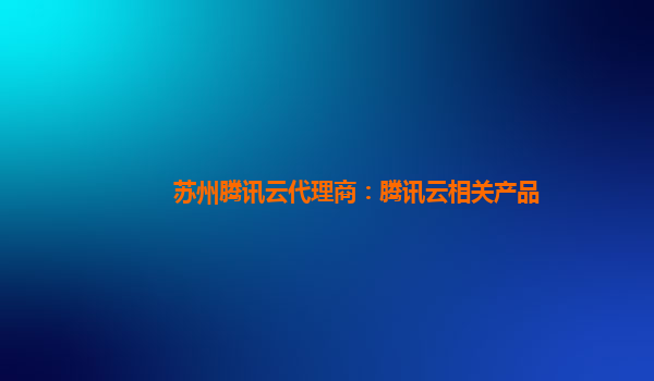 苏州腾讯云代理商：腾讯云相关产品