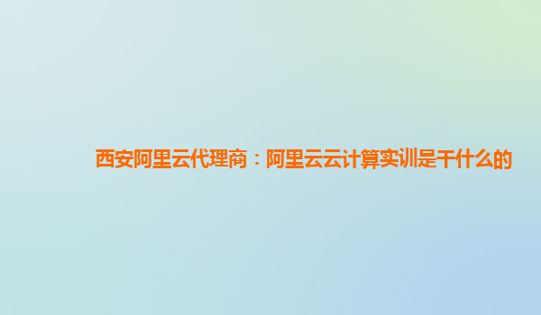 西安阿里云代理商：阿里云云计算实训是干什么的