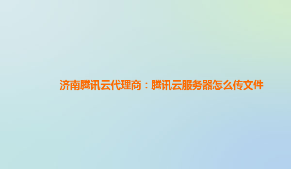 济南腾讯云代理商：腾讯云服务器怎么传文件