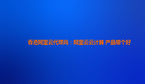 香港阿里云代理商：阿里云云计算 产品哪个好