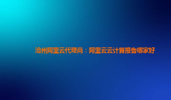 沧州阿里云代理商：阿里云云计算报告哪家好