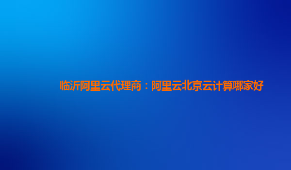 临沂阿里云代理商：阿里云北京云计算哪家好