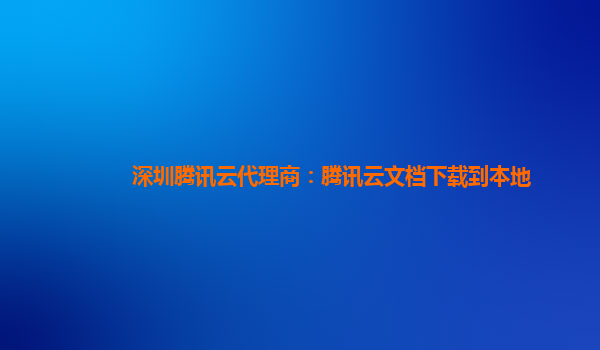 深圳腾讯云代理商：腾讯云文档下载到本地