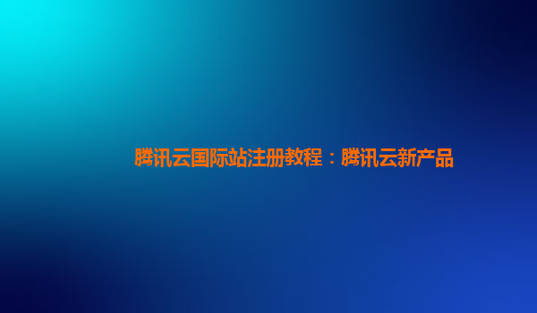 腾讯云国际站注册教程：腾讯云新产品