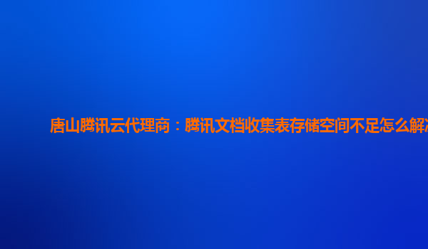 唐山腾讯云代理商：腾讯文档收集表存储空间不足怎么解决