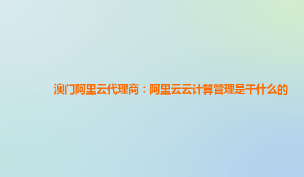 澳门阿里云代理商：阿里云云计算管理是干什么的